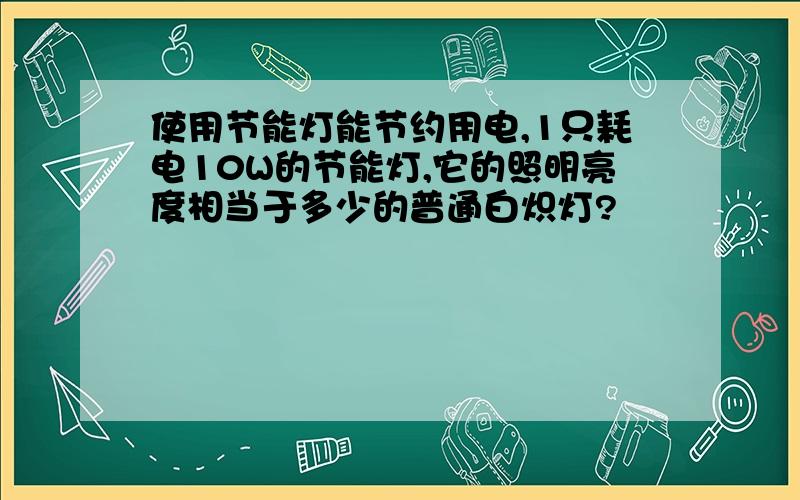 使用节能灯能节约用电,1只耗电10W的节能灯,它的照明亮度相当于多少的普通白炽灯?