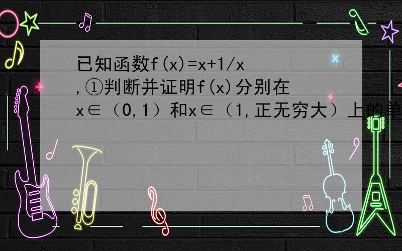 已知函数f(x)=x+1/x,①判断并证明f(x)分别在x∈（0,1）和x∈（1,正无穷大）上的单调性；