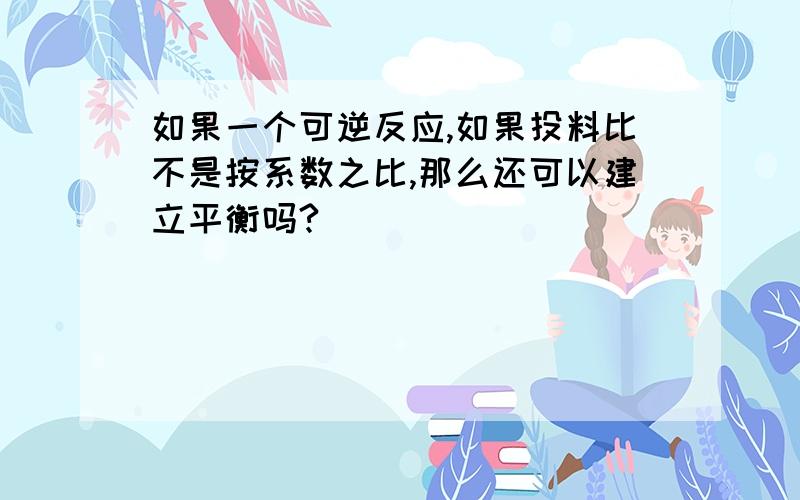 如果一个可逆反应,如果投料比不是按系数之比,那么还可以建立平衡吗?