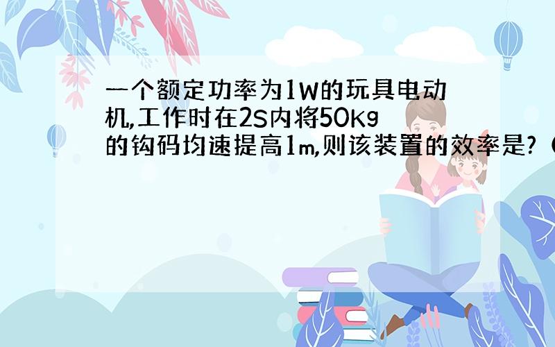 一个额定功率为1W的玩具电动机,工作时在2S内将50Kg的钩码均速提高1m,则该装置的效率是?（取g=10N/Kg）