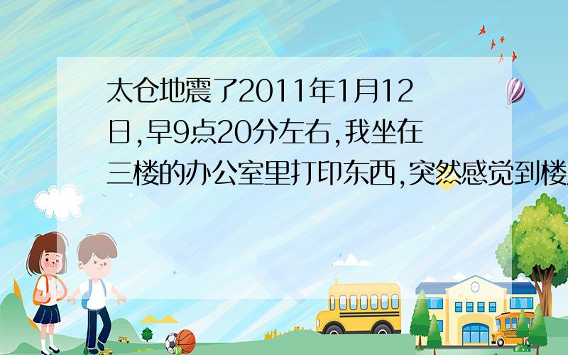 太仓地震了2011年1月12日,早9点20分左右,我坐在三楼的办公室里打印东西,突然感觉到楼层晃了近10秒左右,我问站在