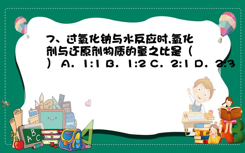 7、过氧化钠与水反应时,氧化剂与还原剂物质的量之比是（ ） A．1:1 B．1:2 C．2:1 D．2:3