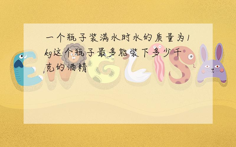 一个瓶子装满水时水的质量为1kg这个瓶子最多能装下多少千克的酒精