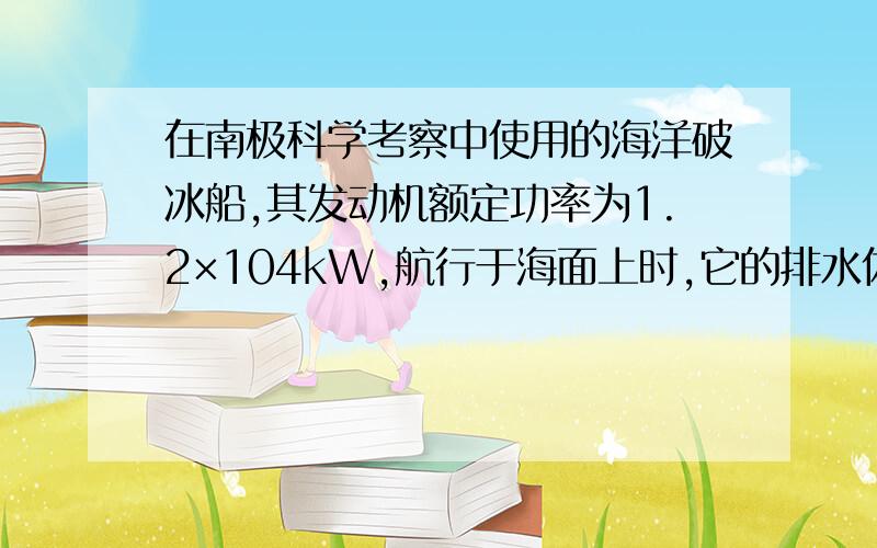 在南极科学考察中使用的海洋破冰船,其发动机额定功率为1.2×104kW,航行于海面上时,它的排水体积为1800m3．破冰