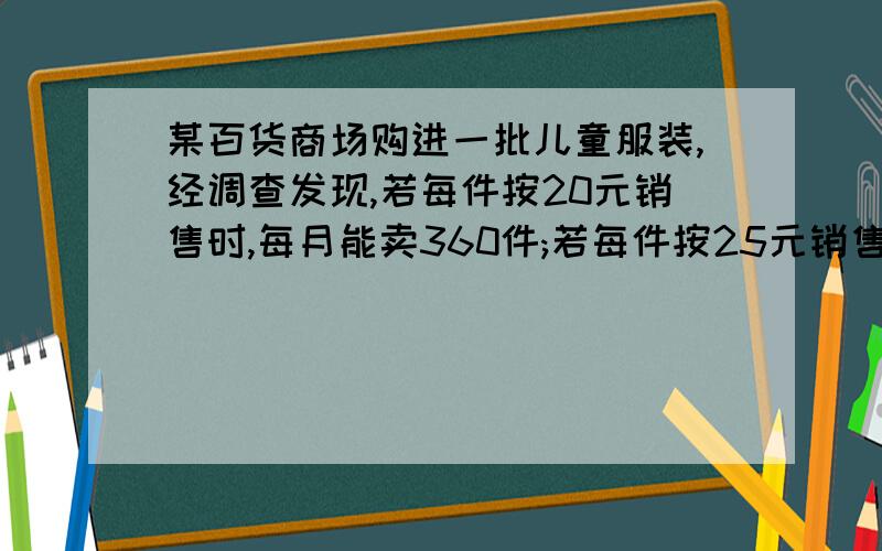 某百货商场购进一批儿童服装,经调查发现,若每件按20元销售时,每月能卖360件;若每件按25元销售时,每月能卖210件.