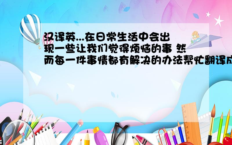 汉译英...在日常生活中会出现一些让我们觉得烦恼的事 然而每一件事情都有解决的办法帮忙翻译成英语 谢啦~