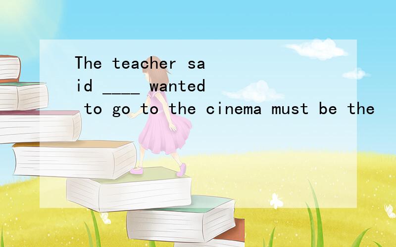 The teacher said ____ wanted to go to the cinema must be the