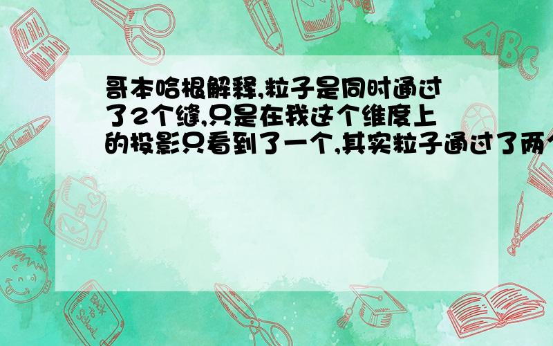 哥本哈根解释,粒子是同时通过了2个缝,只是在我这个维度上的投影只看到了一个,其实粒子通过了两个缝那么这样一想,薛定谔猫这