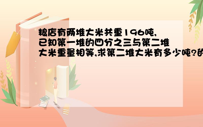 粮店有两堆大米共重196吨,已知第一堆的四分之三与第二堆大米重量相等,求第二堆大米有多少吨?的算式