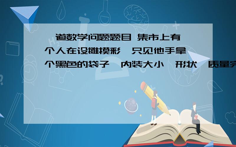 一道数学问题题目 集市上有一个人在设摊摸彩,只见他手拿一个黑色的袋子,内装大小,形状,质量完全相同的20个白球和一个红球