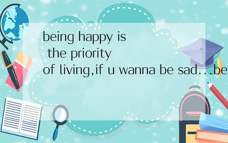 being happy is the priority of living,if u wanna be sad...be