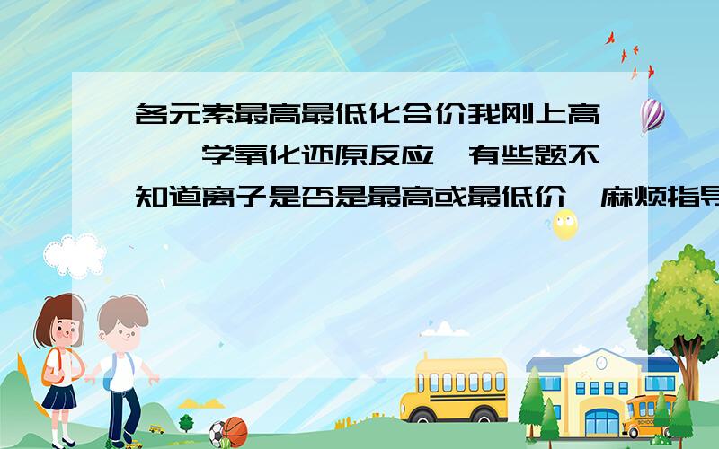 各元素最高最低化合价我刚上高一,学氧化还原反应,有些题不知道离子是否是最高或最低价,麻烦指导下怎样确定元素最高和最低价态