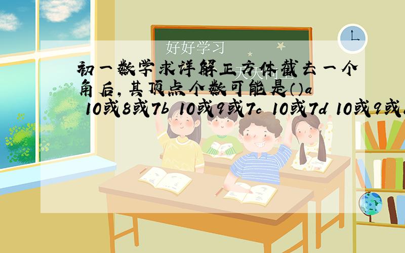 初一数学求详解正方体截去一个角后,其顶点个数可能是（）a 10或8或7b 10或9或7c 10或7d 10或9或8或7答