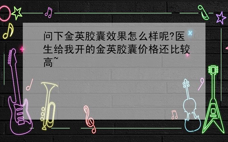 问下金英胶囊效果怎么样呢?医生给我开的金英胶囊价格还比较高~