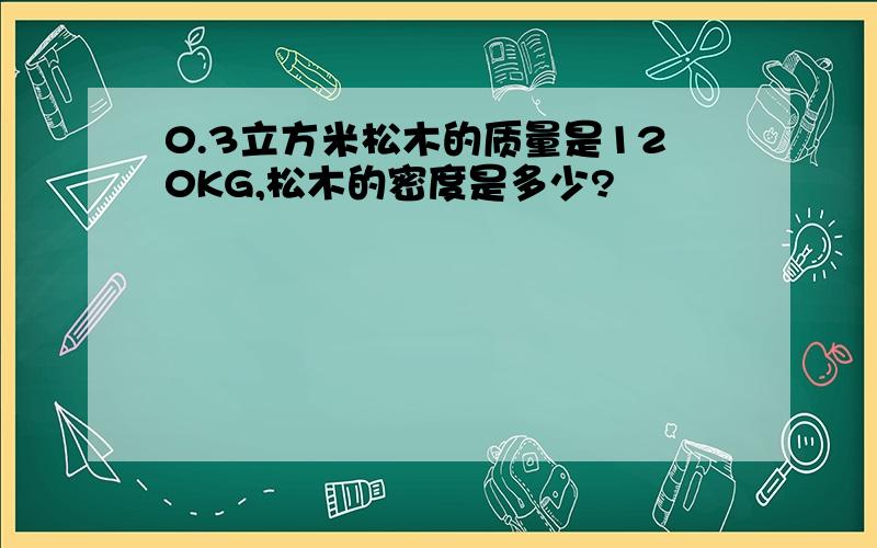 0.3立方米松木的质量是120KG,松木的密度是多少?