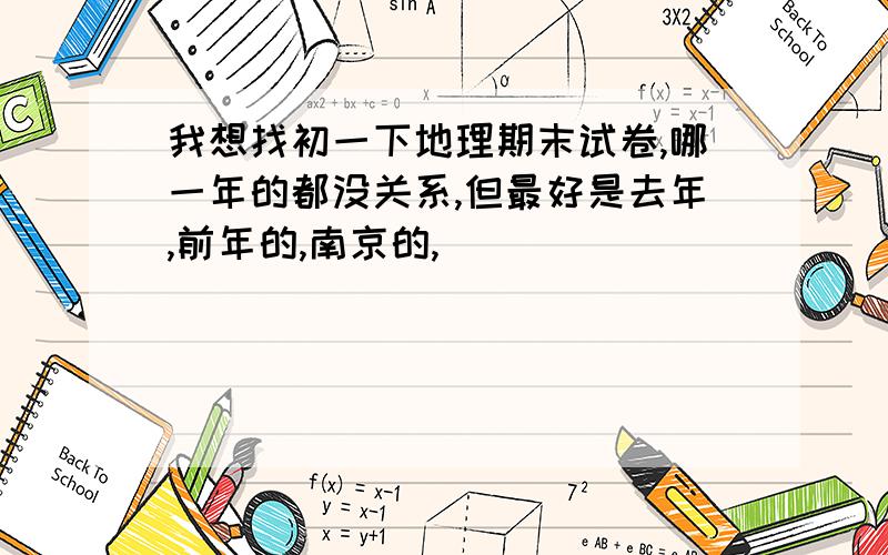 我想找初一下地理期末试卷,哪一年的都没关系,但最好是去年,前年的,南京的,