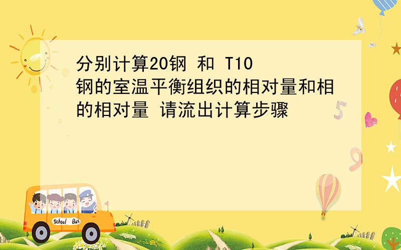 分别计算20钢 和 T10 钢的室温平衡组织的相对量和相的相对量 请流出计算步骤