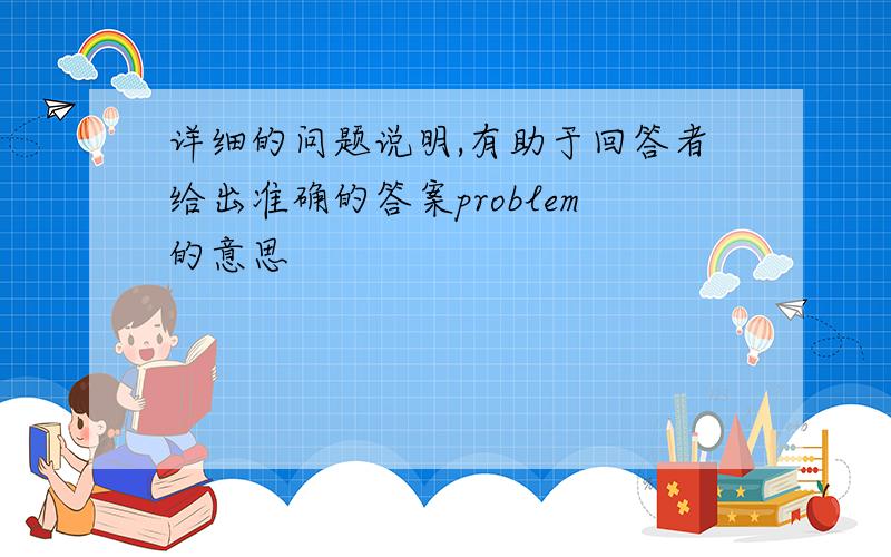 详细的问题说明,有助于回答者给出准确的答案problem的意思