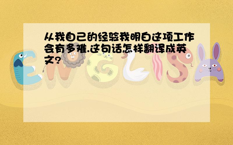 从我自己的经验我明白这项工作会有多难.这句话怎样翻译成英文?