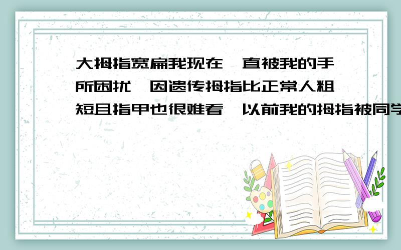 大拇指宽扁我现在一直被我的手所困扰,因遗传拇指比正常人粗短且指甲也很难看,以前我的拇指被同学发现过,结果引来了一阵讥笑,