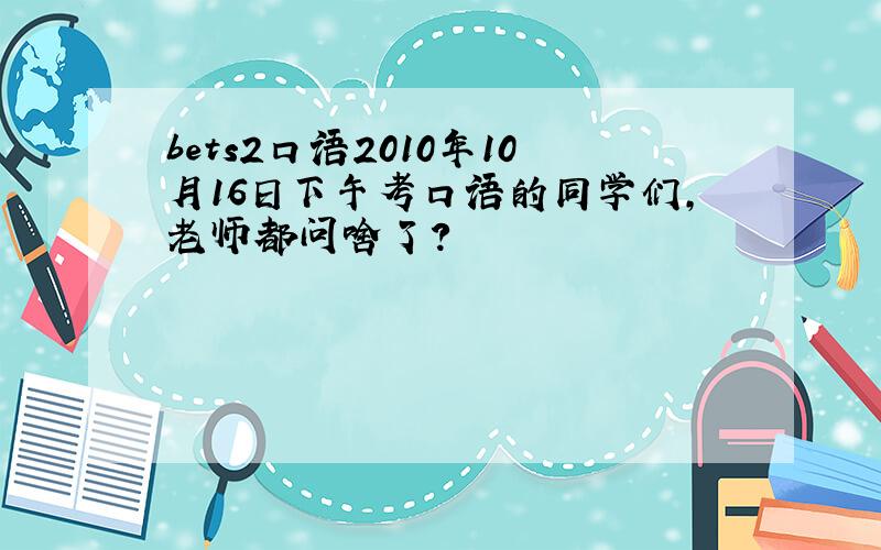 bets2口语2010年10月16日下午考口语的同学们,老师都问啥了?