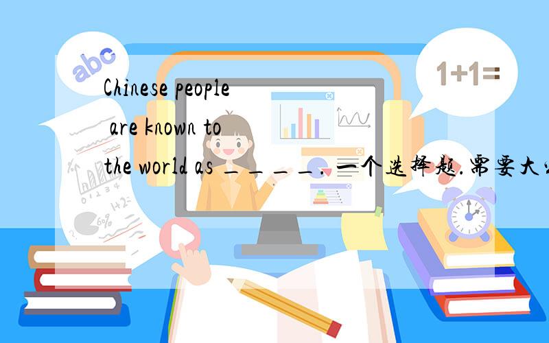 Chinese people are known to the world as ____. 一个选择题.需要大家帮忙.