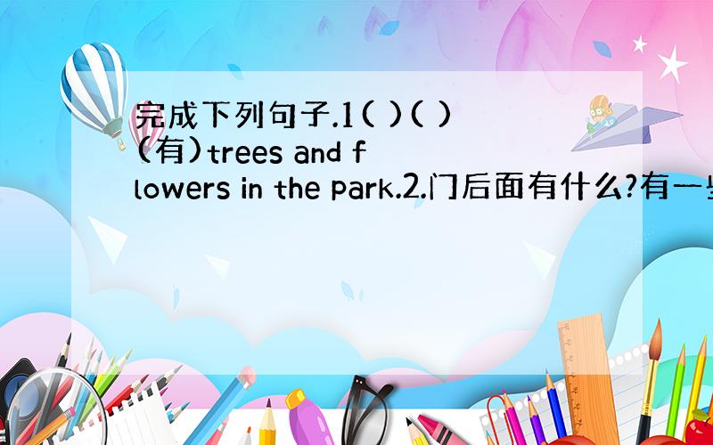 完成下列句子.1( )( )(有)trees and flowers in the park.2.门后面有什么?有一些雨