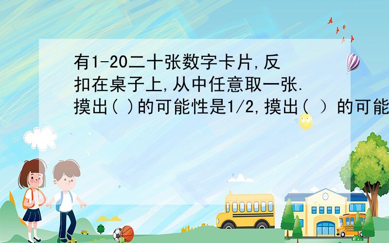 有1-20二十张数字卡片,反扣在桌子上,从中任意取一张.摸出( )的可能性是1/2,摸出( ）的可能性是0.