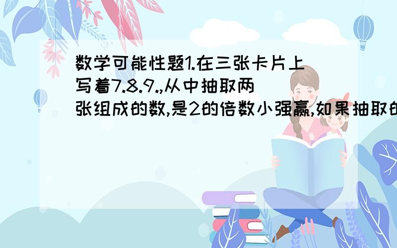 数学可能性题1.在三张卡片上写着7.8.9.,从中抽取两张组成的数,是2的倍数小强赢,如果抽取的两张组成的数是3的倍数则