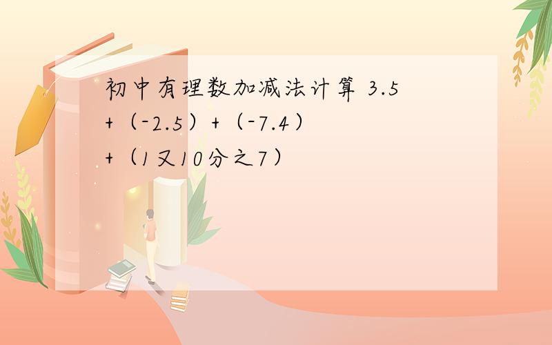 初中有理数加减法计算 3.5+（-2.5）+（-7.4）+（1又10分之7）