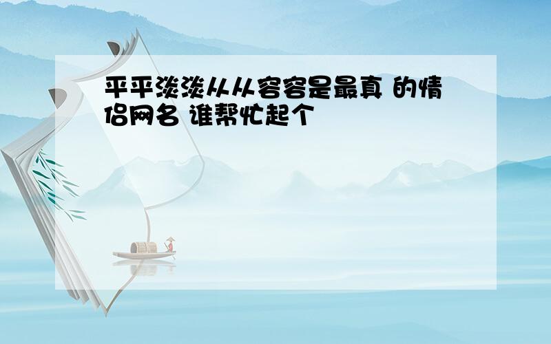 平平淡淡从从容容是最真 的情侣网名 谁帮忙起个