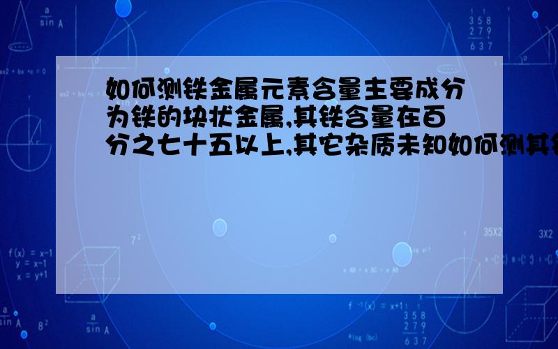 如何测铁金属元素含量主要成分为铁的块状金属,其铁含量在百分之七十五以上,其它杂质未知如何测其铁的精确含量