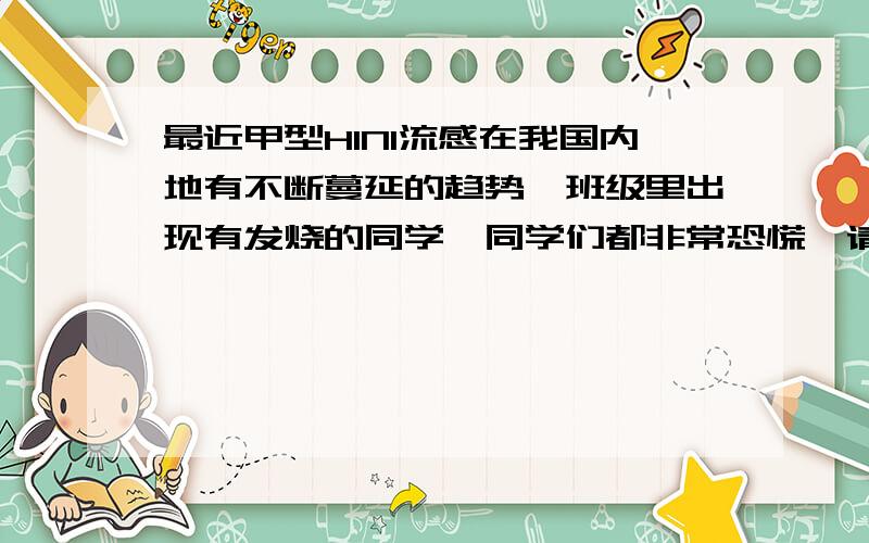 最近甲型H1N1流感在我国内地有不断蔓延的趋势,班级里出现有发烧的同学,同学们都非常恐慌,请你写几句话