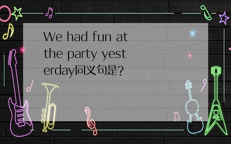 We had fun at the party yesterday同义句是?