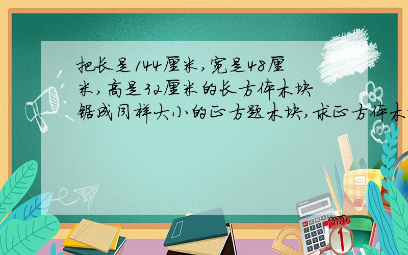 把长是144厘米,宽是48厘米,高是32厘米的长方体木块锯成同样大小的正方题木块,求正方体木块的棱长与锯成