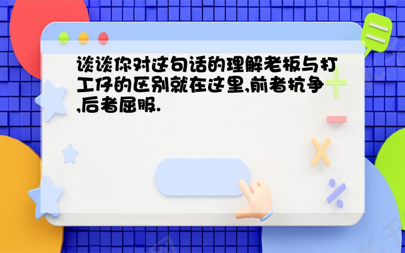 谈谈你对这句话的理解老板与打工仔的区别就在这里,前者抗争,后者屈服.