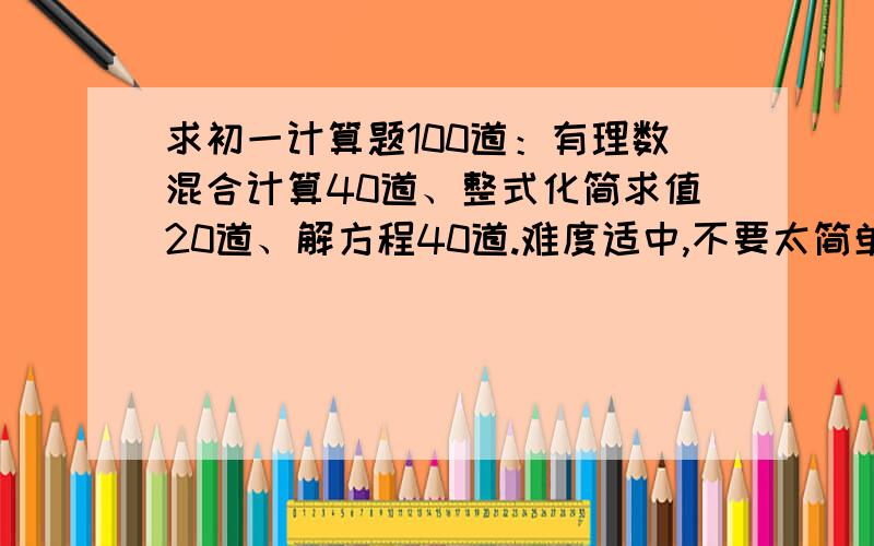 求初一计算题100道：有理数混合计算40道、整式化简求值20道、解方程40道.难度适中,不要太简单了,可以稍微难一点,可