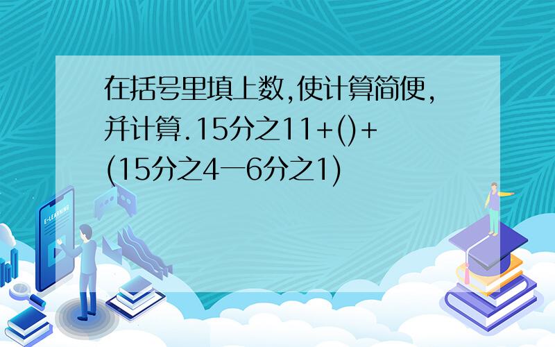 在括号里填上数,使计算简便,并计算.15分之11+()+(15分之4一6分之1)