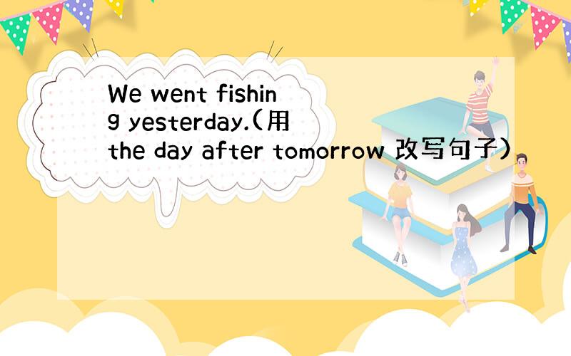 We went fishing yesterday.(用the day after tomorrow 改写句子）