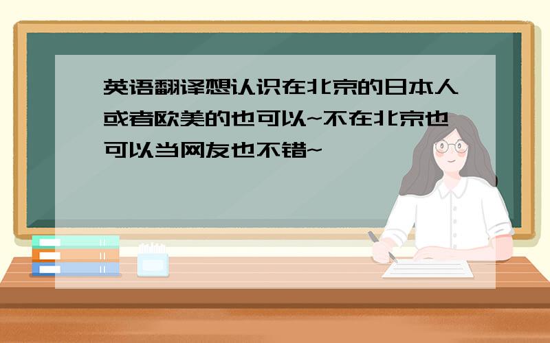 英语翻译想认识在北京的日本人或者欧美的也可以~不在北京也可以当网友也不错~