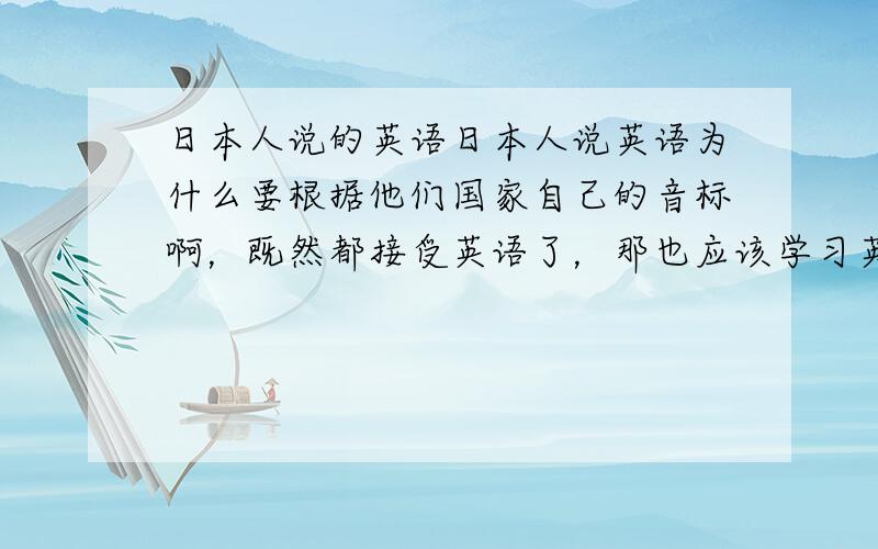 日本人说的英语日本人说英语为什么要根据他们国家自己的音标啊，既然都接受英语了，那也应该学习英语标准的音标啊，他们应该知道