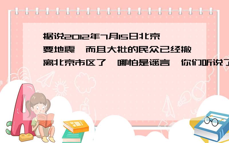 据说2012年7月15日北京要地震,而且大批的民众已经撤离北京市区了,哪怕是谣言,你们听说了吗?救命的事情啊!有知道的赶