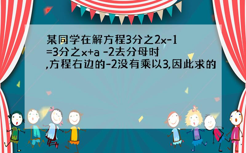 某同学在解方程3分之2x-1=3分之x+a -2去分母时,方程右边的-2没有乘以3,因此求的