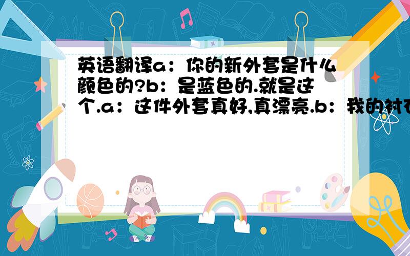 英语翻译a：你的新外套是什么颜色的?b：是蓝色的.就是这个.a：这件外套真好,真漂亮.b：我的衬衣也是新的.a：是什么颜