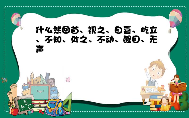 什么然回首、视之、自喜、屹立、不知、处之、不动、醒目、无声