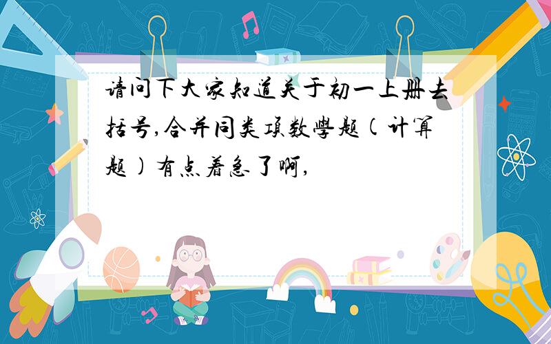 请问下大家知道关于初一上册去括号,合并同类项数学题(计算题)有点着急了啊,