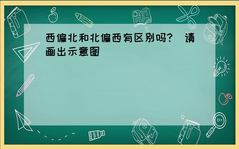 西偏北和北偏西有区别吗?(请画出示意图)