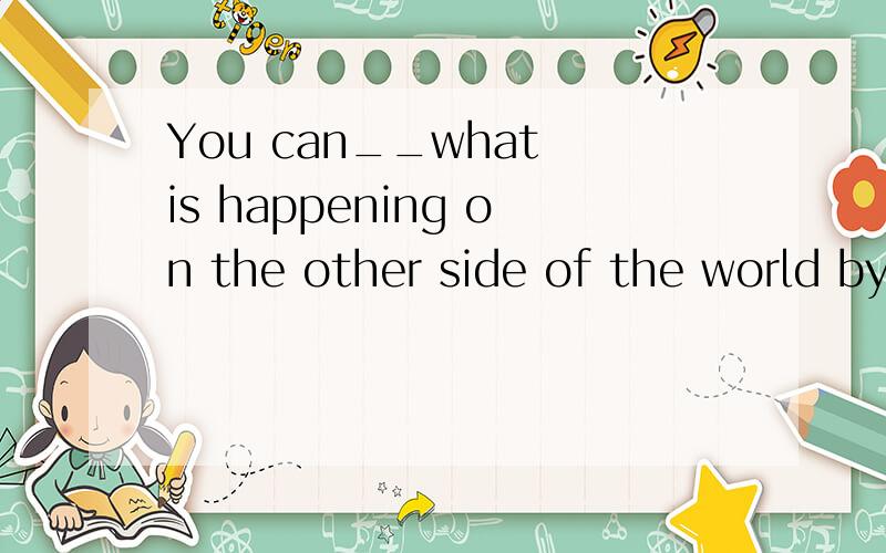 You can__what is happening on the other side of the world by