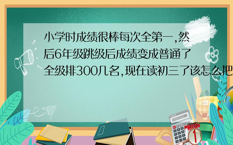 小学时成绩很棒每次全第一,然后6年级跳级后成绩变成普通了全级排300几名,现在读初三了该怎么把成绩升起