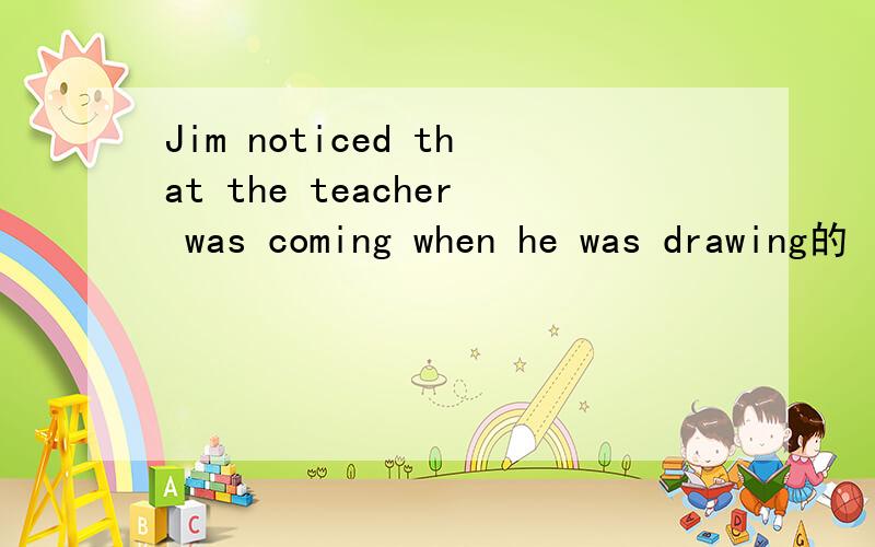 Jim noticed that the teacher was coming when he was drawing的